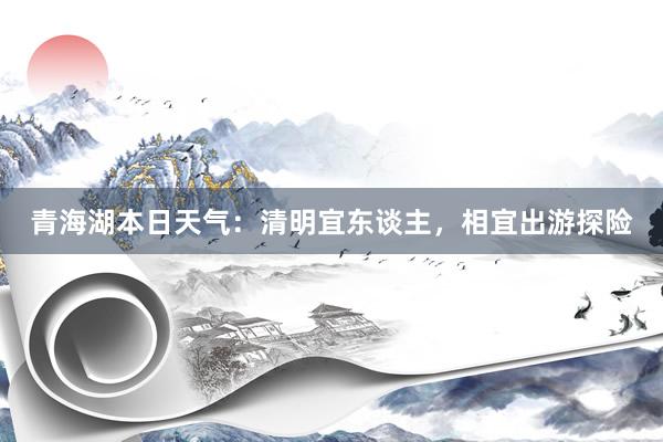 青海湖本日天气：清明宜东谈主，相宜出游探险